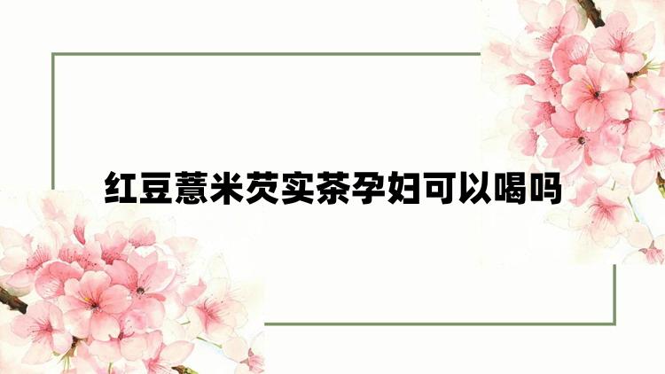 红豆薏米芡实茶孕妇可以喝吗