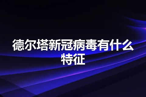 德尔塔新冠病毒有什么特征