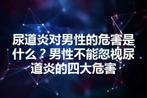 尿道炎对男性的危害是什么？男性不能忽视尿道炎的四大危害