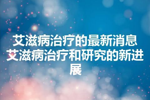 艾滋病治疗的最新消息 艾滋病治疗和研究的新进展