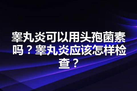 睾丸炎可以用头孢菌素吗？睾丸炎应该怎样检查？