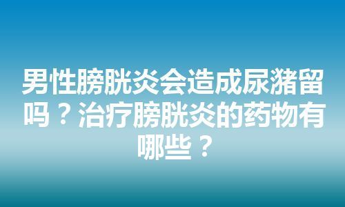 男性膀胱炎会造成尿潴留吗？治疗膀胱炎的药物有哪些？