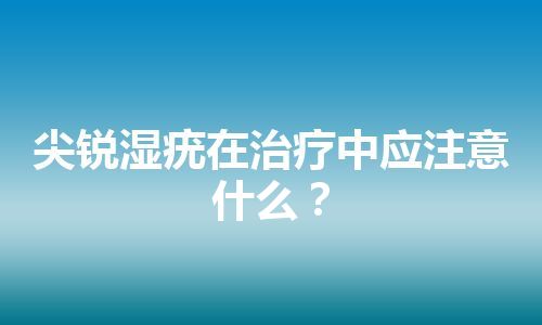 尖锐湿疣在治疗中应注意什么？