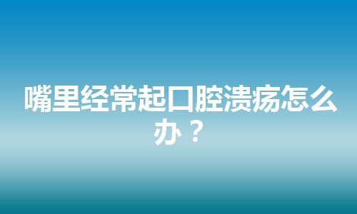 嘴里经常起口腔溃疡怎么办？