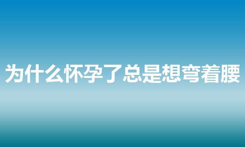 为什么怀孕了总是想弯着腰