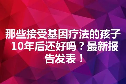 那些接受基因疗法的孩子10年后还好吗？最新报告发表！