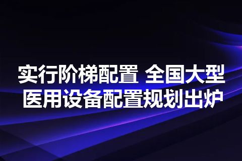 实行阶梯配置 全国大型医用设备配置规划出炉