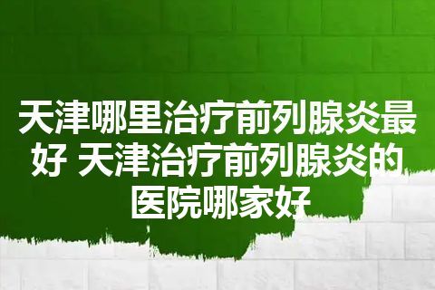 天津哪里治疗前列腺炎最好 天津治疗前列腺炎的医院哪家好