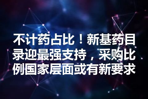 不计药占比！新基药目录迎最强支持，采购比例国家层面或有新要求