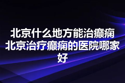 北京什么地方能治癫痫 北京治疗癫痫的医院哪家好