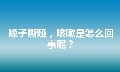 嗓子嘶哑，咳嗽是怎么回事呢？