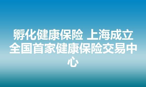 孵化健康保险 上海成立全国首家健康保险交易中心