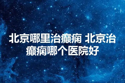 北京哪里治癫痫 北京治癫痫哪个医院好