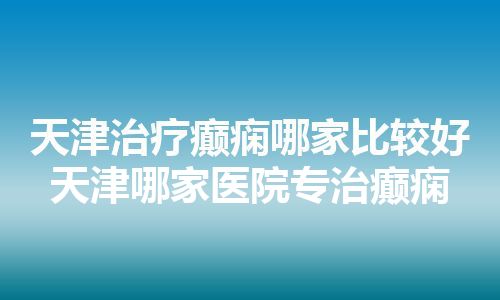 天津治疗癫痫哪家比较好 天津哪家医院专治癫痫