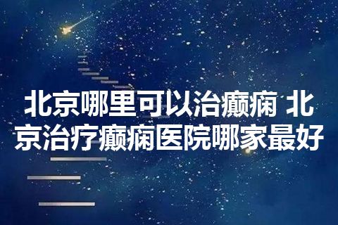 北京哪里可以治癫痫 北京治疗癫痫医院哪家最好