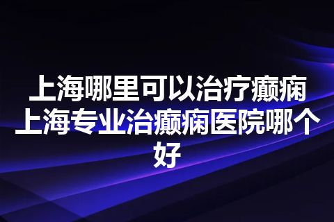 上海哪里可以治疗癫痫 上海专业治癫痫医院哪个好