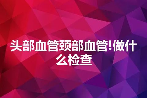 头部血管颈部血管!做什么检查