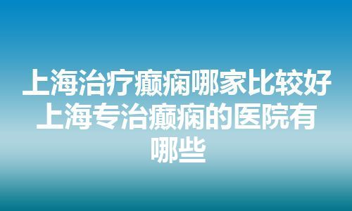 上海治疗癫痫哪家比较好 上海专治癫痫的医院有哪些