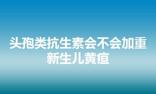 头孢类抗生素会不会加重新生儿黄疸