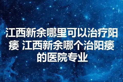 江西新余哪里可以治疗阳痿 江西新余哪个治阳痿的医院专业