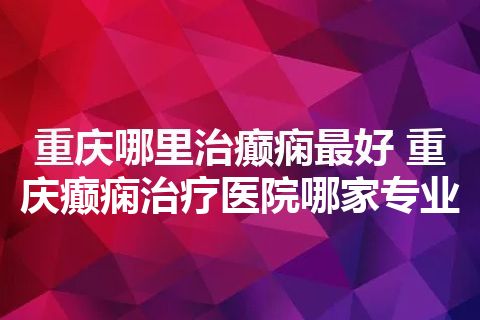 重庆哪里治癫痫最好 重庆癫痫治疗医院哪家专业