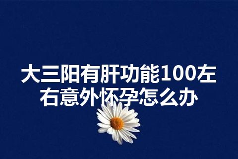 大三阳有肝功能100左右意外怀孕怎么办