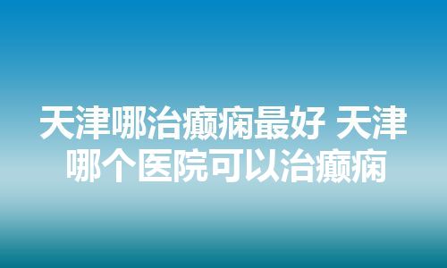 天津哪治癫痫最好 天津哪个医院可以治癫痫