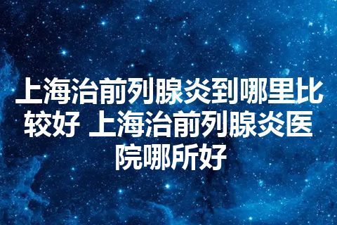 上海治前列腺炎到哪里比较好 上海治前列腺炎医院哪所好