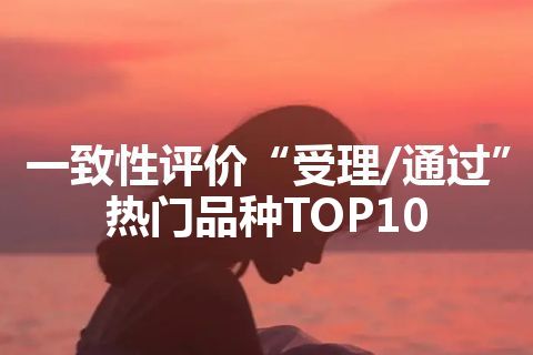 一致性评价“受理/通过”热门品种TOP10