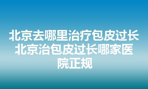 北京去哪里治疗包皮过长 北京治包皮过长哪家医院正规