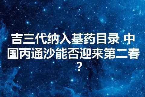 吉三代纳入基药目录 中国丙通沙能否迎来第二春？