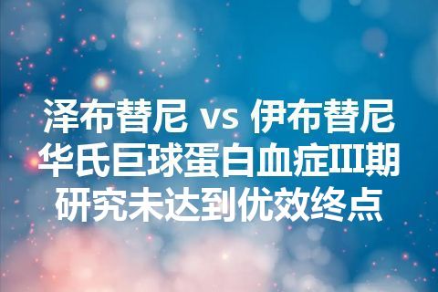 泽布替尼 vs 伊布替尼华氏巨球蛋白血症III期研究未达到优效终点