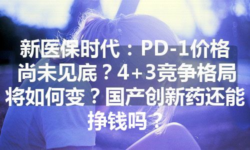 新医保时代：PD-1价格尚未见底？4+3竞争格局将如何变？国产创新药还能挣钱吗？