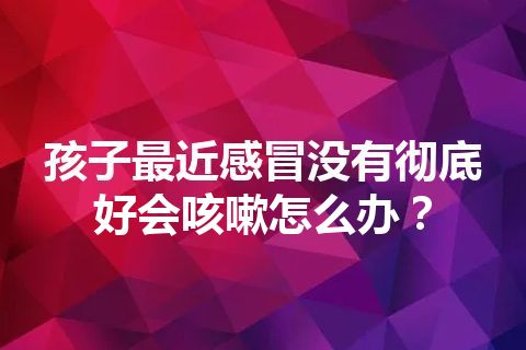 孩子最近感冒没有彻底好会咳嗽怎么办？