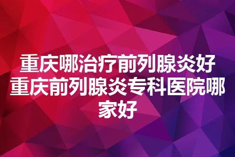 重庆哪治疗前列腺炎好 重庆前列腺炎专科医院哪家好