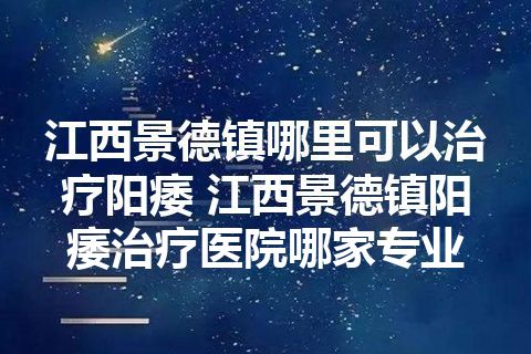 江西景德镇哪里可以治疗阳痿 江西景德镇阳痿治疗医院哪家专业