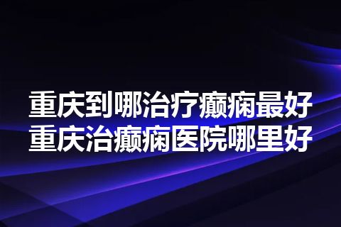 重庆到哪治疗癫痫最好 重庆治癫痫医院哪里好