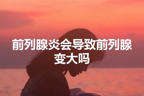 前列腺炎会导致前列腺变大吗