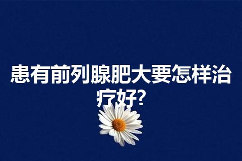 患有前列腺肥大要怎样治疗好?