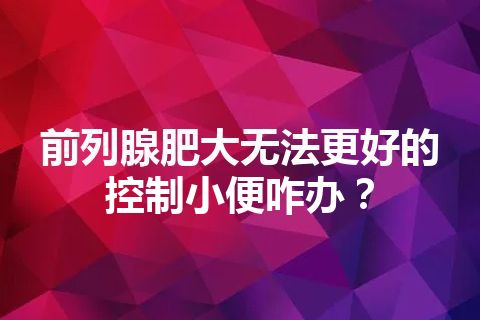 前列腺肥大无法更好的控制小便咋办？