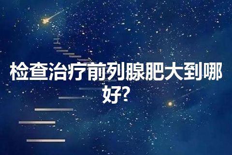 检查治疗前列腺肥大到哪好?