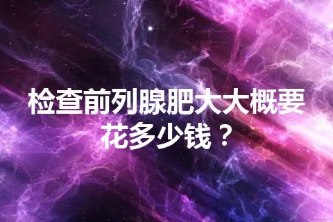 检查前列腺肥大大概要花多少钱？