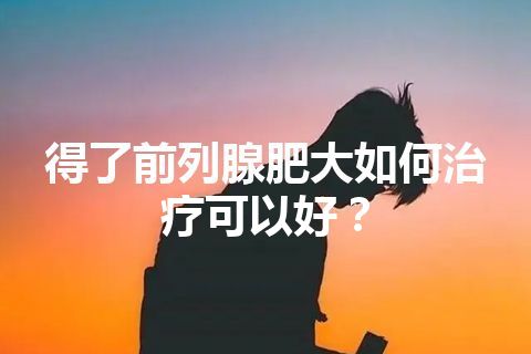 得了前列腺肥大如何治疗可以好？