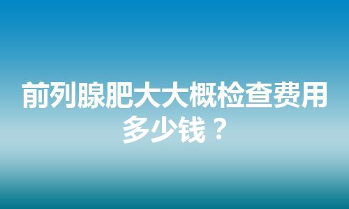 前列腺肥大大概检查费用多少钱？