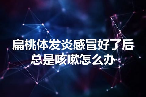 扁桃体发炎感冒好了后总是咳嗽怎么办