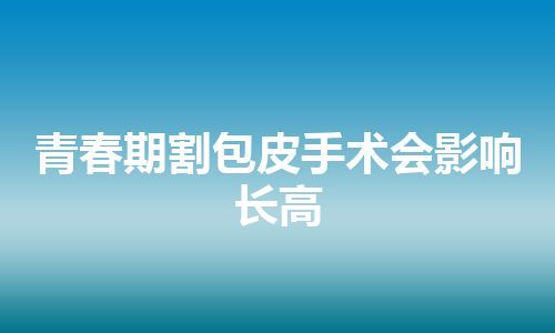 青春期割包皮手术会影响长高