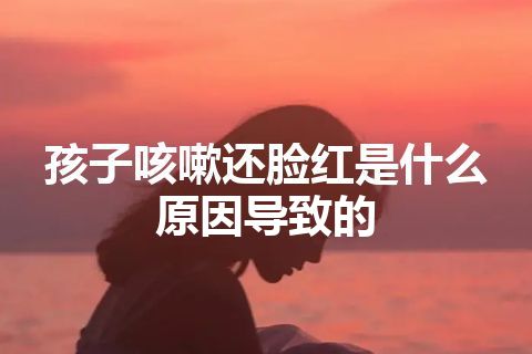 孩子咳嗽还脸红是什么原因导致的