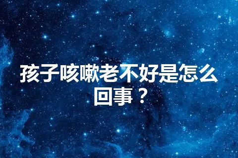 孩子咳嗽老不好是怎么回事？