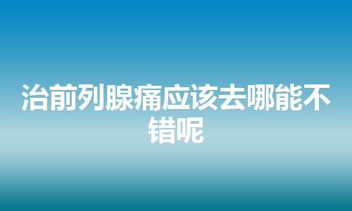 治前列腺痛应该去哪能不错呢