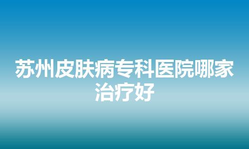 苏州皮肤病专科医院哪家治疗好